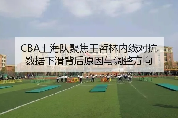 CBA上海队聚焦王哲林内线对抗数据下滑背后原因与调整方向