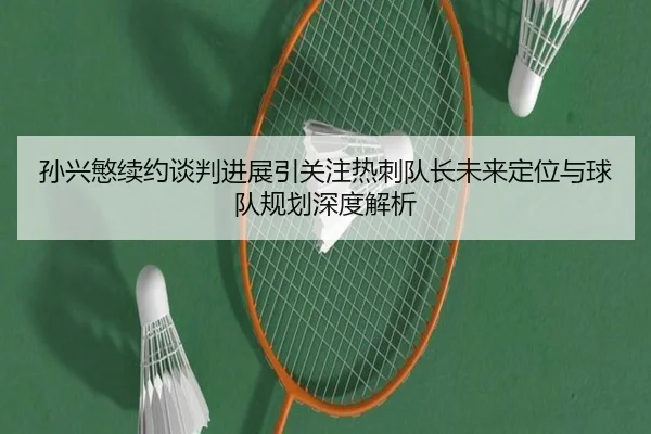 孙兴慜续约谈判进展引关注热刺队长未来定位与球队规划深度解析