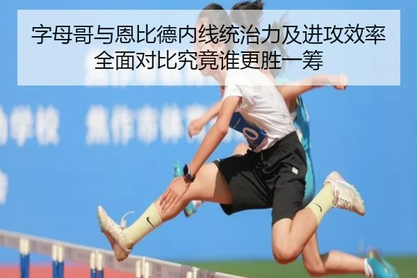 字母哥与恩比德内线统治力及进攻效率全面对比究竟谁更胜一筹