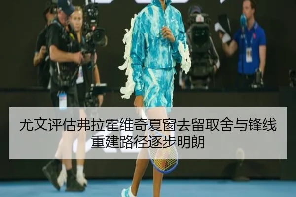 尤文评估弗拉霍维奇夏窗去留取舍与锋线重建路径逐步明朗